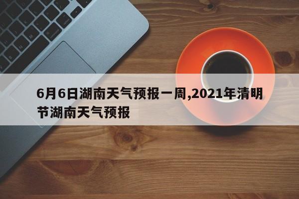 6月6日湖南天气预报一周,2021年清明节湖南天气预报 第1张